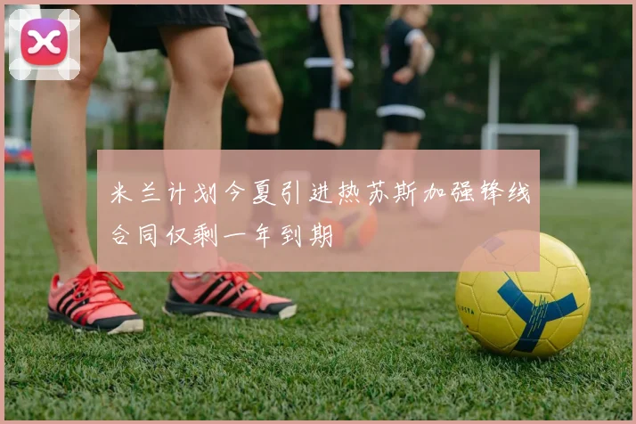 米兰计划今夏引进热苏斯加强锋线合同仅剩一年到期