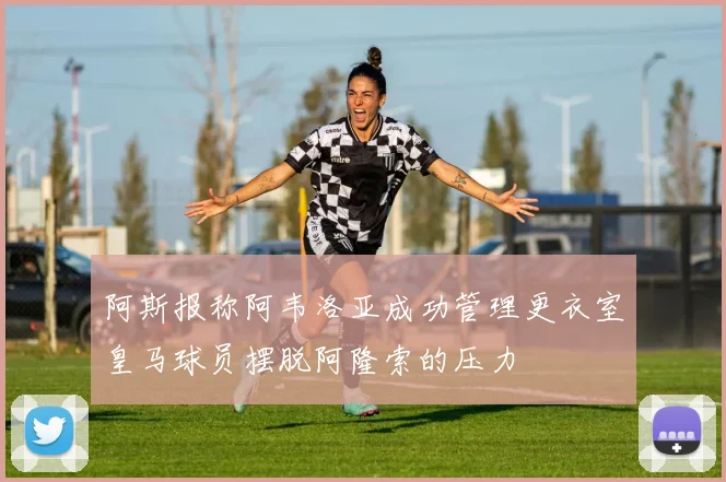 阿斯报称阿韦洛亚成功管理更衣室皇马球员摆脱阿隆索的压力