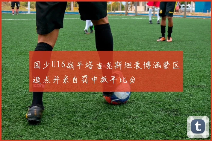 国少U16战平塔吉克斯坦袁博涵禁区造点并亲自罚中扳平比分
