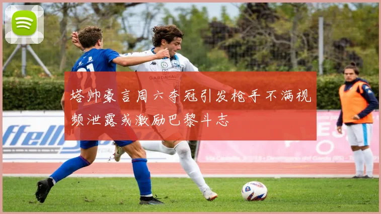 塔帅豪言周六夺冠引发枪手不满视频泄露或激励巴黎斗志