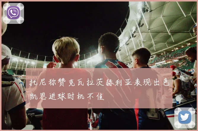 托尼称赞克瓦拉茨赫利亚表现出色凯恩进球时机不佳