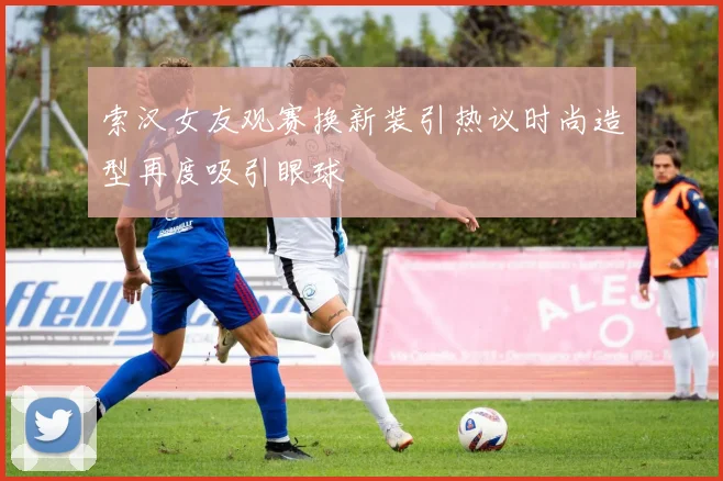 索汉女友观赛换新装引热议时尚造型再度吸引眼球