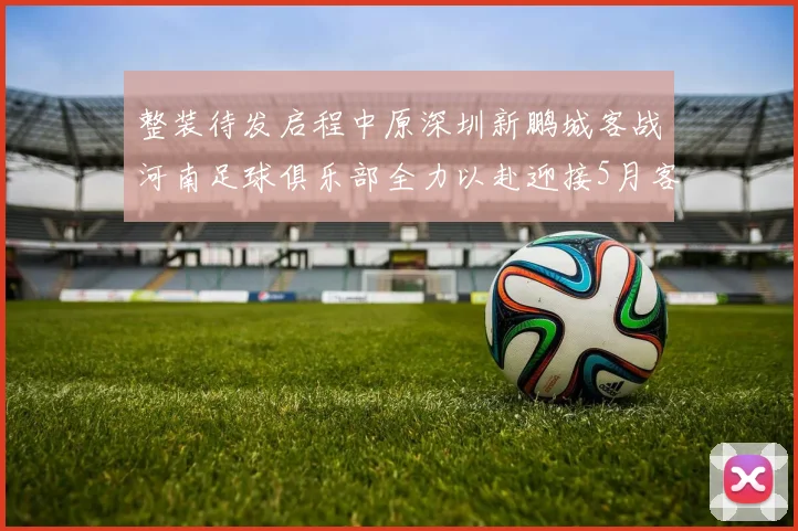 整装待发启程中原深圳新鹏城客战河南足球俱乐部全力以赴迎接5月客场挑战