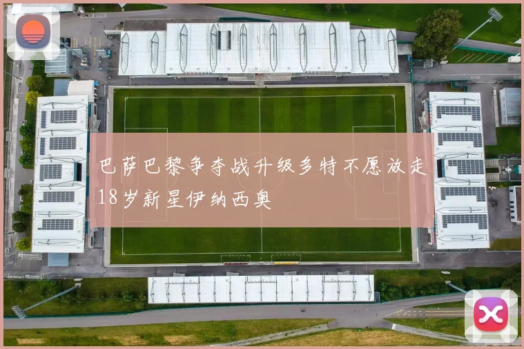 巴萨巴黎争夺战升级多特不愿放走18岁新星伊纳西奥