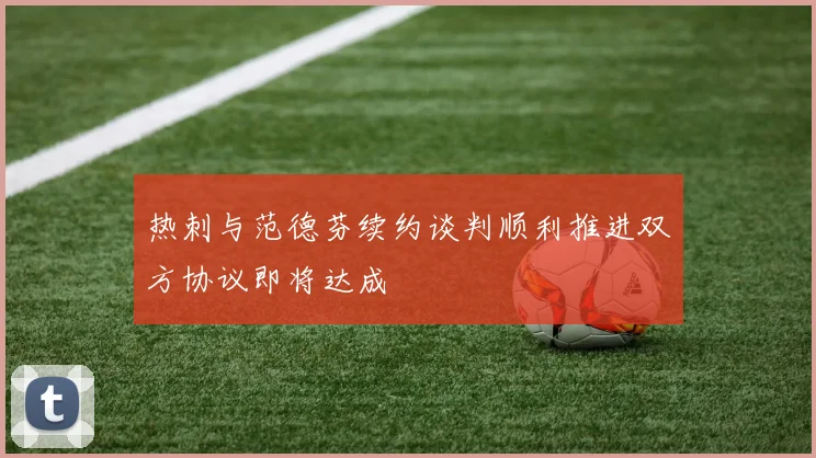热刺与范德芬续约谈判顺利推进双方协议即将达成